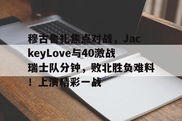 九游包含穆古鲁扎焦点对战，JackeyLove与40激战瑞士队分钟，败北胜负难料！上演精彩一战的词条